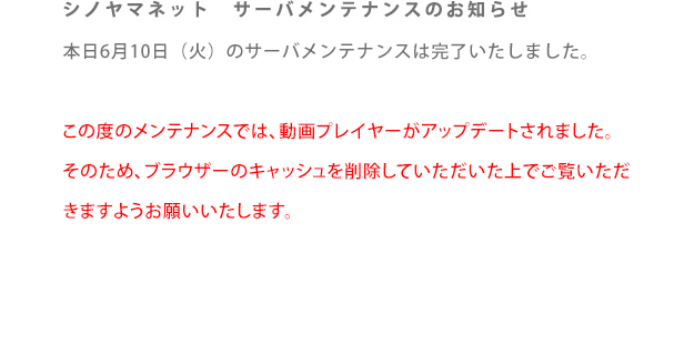 シノヤマネット　サーバメンテナンスのお知らせ。本日6月10日（火）のサーバメンテナンスは完了いたしました。

この度のメンテナンスでは、動画プレイヤーがアップデートされました。
そのため、ブラウザーのキャッシュを削除していただいた上でご覧いただ
きますようお願いいたします。