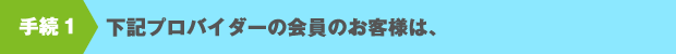 手続１　下記プロバイダーの会員のお客様は、