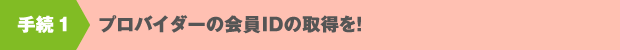 手続１　プロバイダーの会員IDの取得を！